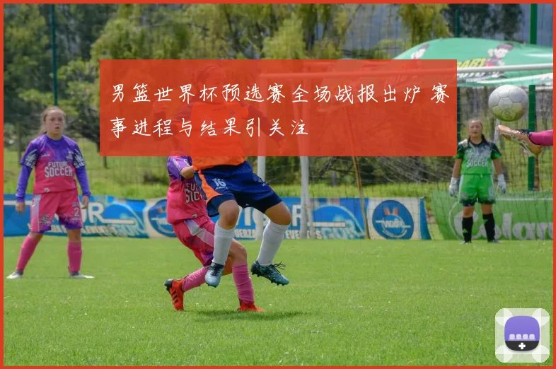 男篮世界杯预选赛全场战报出炉 赛事进程与结果引关注