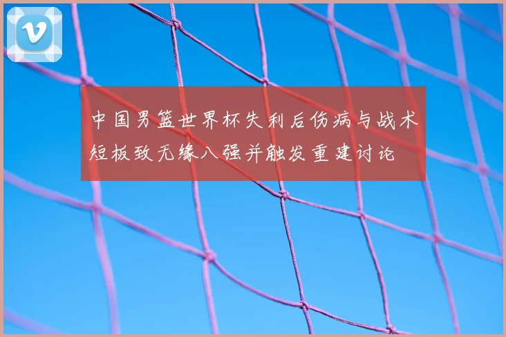中国男篮世界杯失利后伤病与战术短板致无缘八强并触发重建讨论