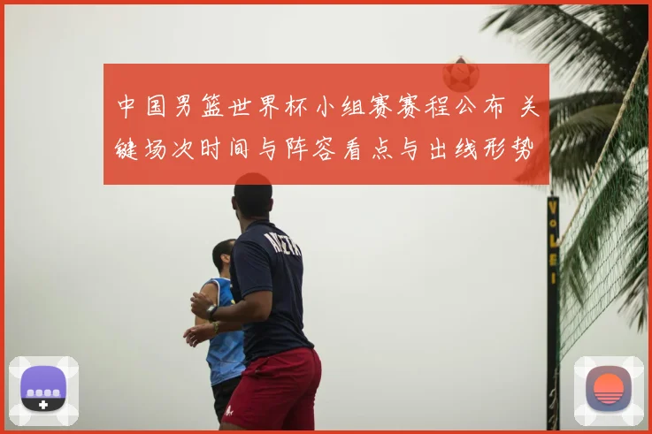 中国男篮世界杯小组赛赛程公布 关键场次时间与阵容看点与出线形势