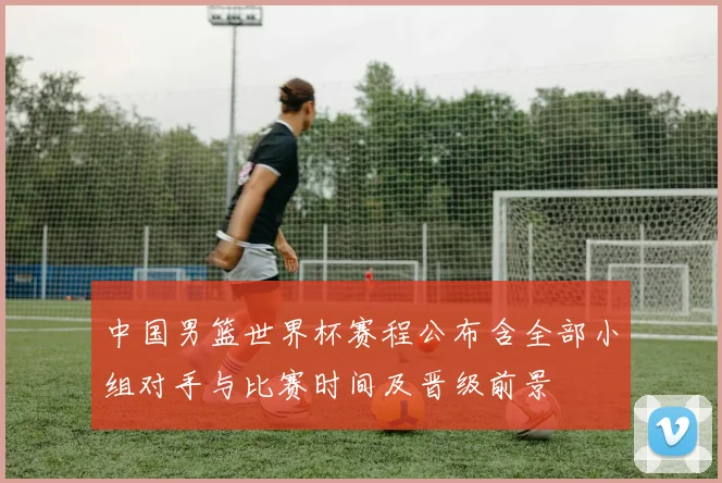 中国男篮世界杯赛程公布含全部小组对手与比赛时间及晋级前景