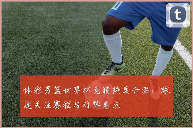 体彩男篮世界杯竞猜热度升温,球迷关注赛程与对阵看点