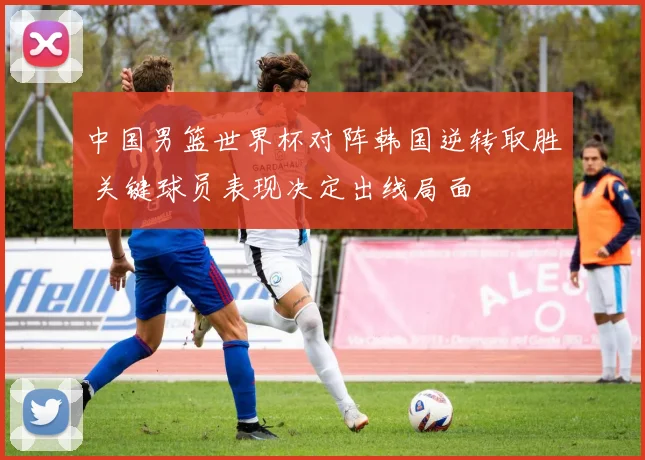 中国男篮世界杯对阵韩国逆转取胜 关键球员表现决定出线局面