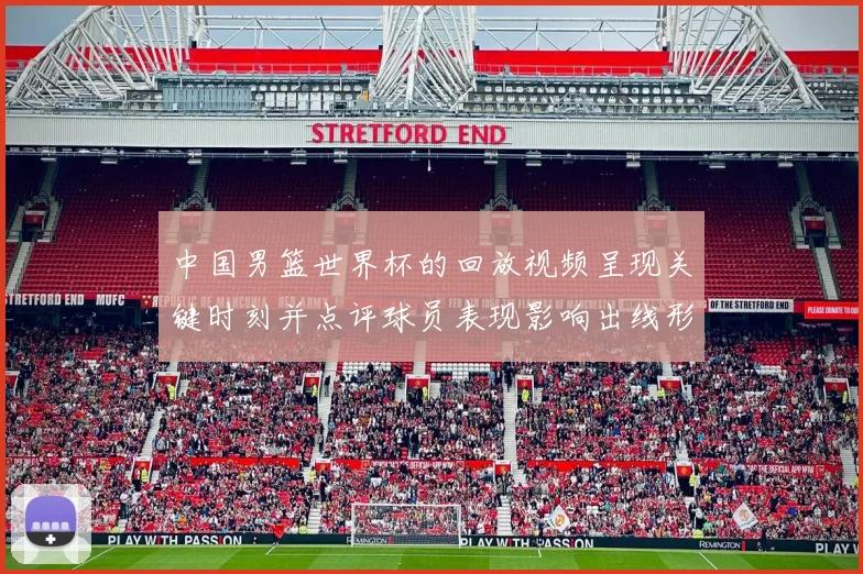 中国男篮世界杯的回放视频呈现关键时刻并点评球员表现影响出线形势