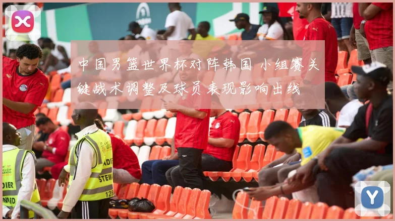 中国男篮世界杯对阵韩国 小组赛关键战术调整及球员表现影响出线