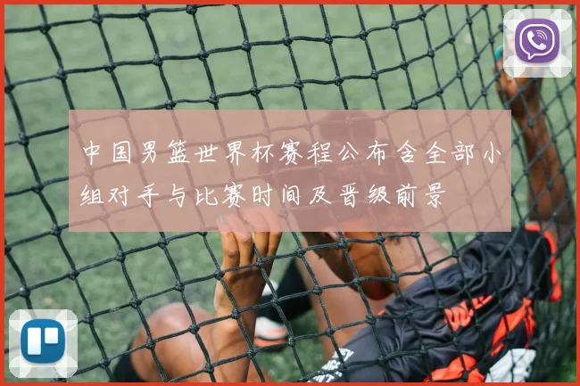 中国男篮世界杯赛程公布含全部小组对手与比赛时间及晋级前景