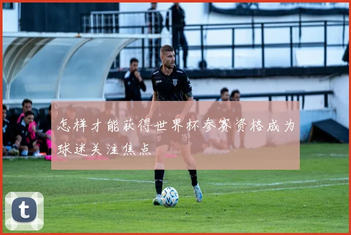怎样才能获得世界杯参赛资格成为球迷关注焦点