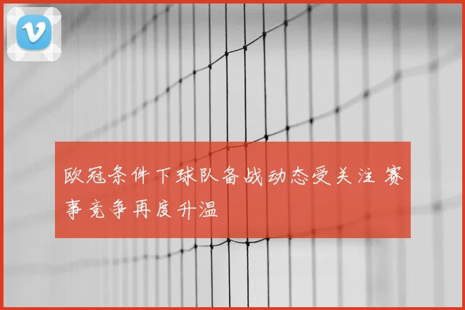 欧冠条件下球队备战动态受关注 赛事竞争再度升温